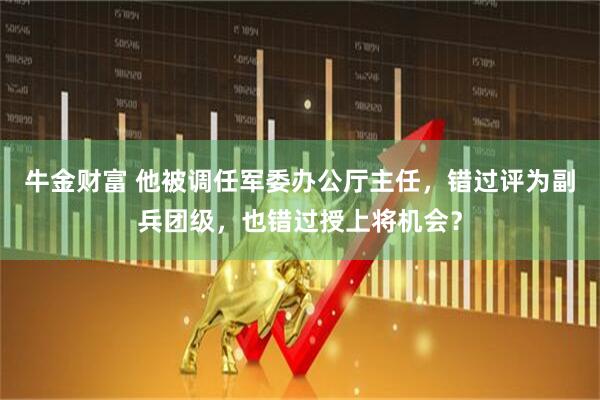 牛金财富 他被调任军委办公厅主任，错过评为副兵团级，也错过授上将机会？