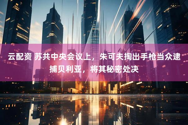 云配资 苏共中央会议上，朱可夫掏出手枪当众逮捕贝利亚，将其秘密处决