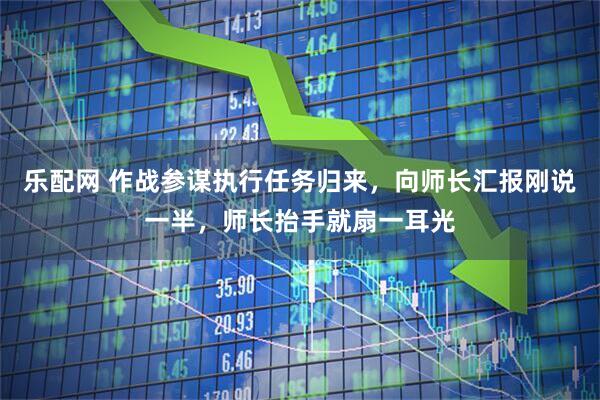 乐配网 作战参谋执行任务归来，向师长汇报刚说一半，师长抬手就扇一耳光