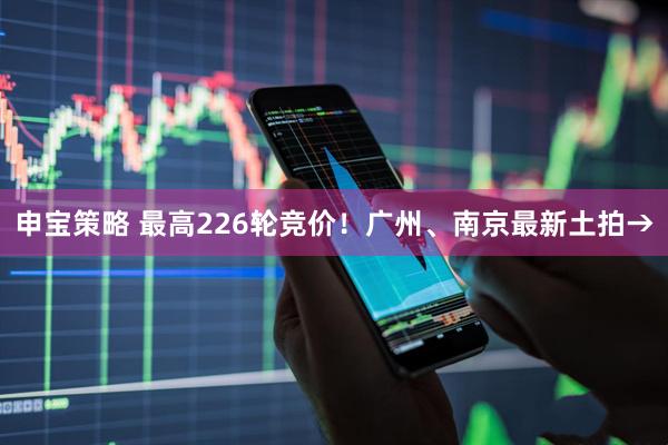申宝策略 最高226轮竞价！广州、南京最新土拍→