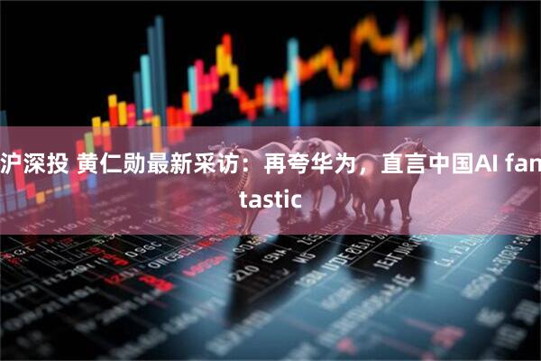 沪深投 黄仁勋最新采访：再夸华为，直言中国AI fantastic