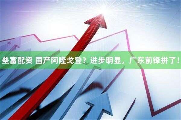 垒富配资 国产阿隆戈登？进步明显，广东前锋拼了！