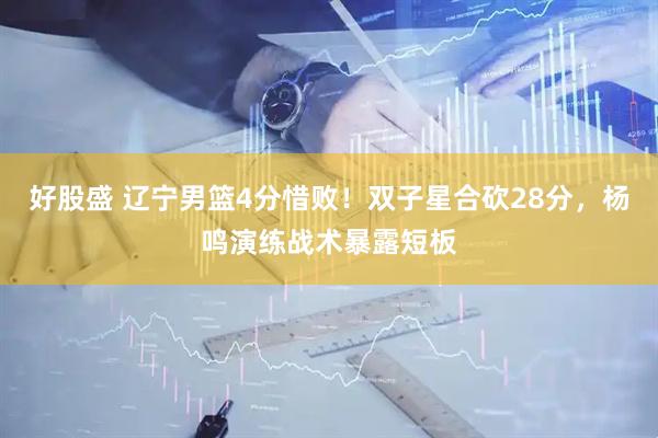 好股盛 辽宁男篮4分惜败！双子星合砍28分，杨鸣演练战术暴露短板