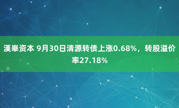 漢崋资本 9月30日清源转债上涨0.68%，转股溢价率27.18%