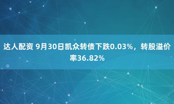 达人配资 9月30日凯众转债下跌0.03%，转股溢价率36.82%