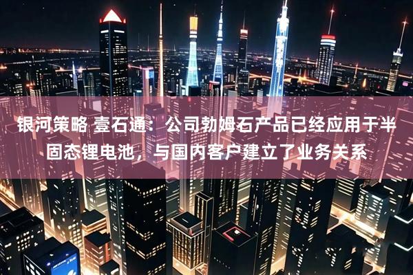 银河策略 壹石通：公司勃姆石产品已经应用于半固态锂电池，与国内客户建立了业务关系