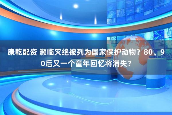 康乾配资 濒临灭绝被列为国家保护动物?80、90后又一个童年回忆将消失?