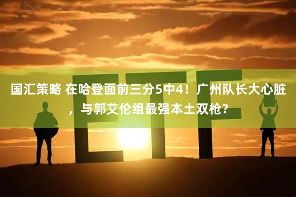 国汇策略 在哈登面前三分5中4!广州队长大心脏,与郭艾伦组最强本土双枪?