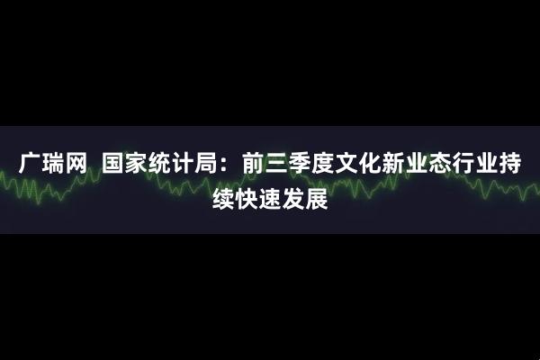 广瑞网 国家统计局:前三季度文化新业态行业持续快速发展