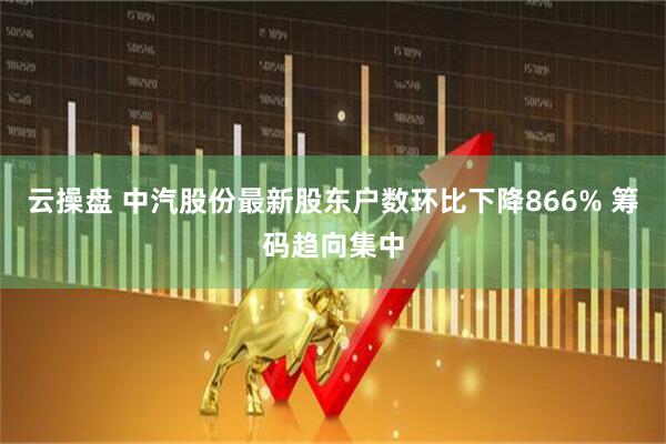 云操盘 中汽股份最新股东户数环比下降866% 筹码趋向集中