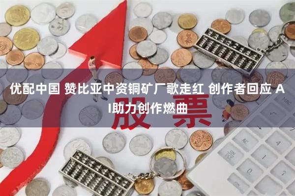 优配中国 赞比亚中资铜矿厂歌走红 创作者回应 AI助力创作燃曲