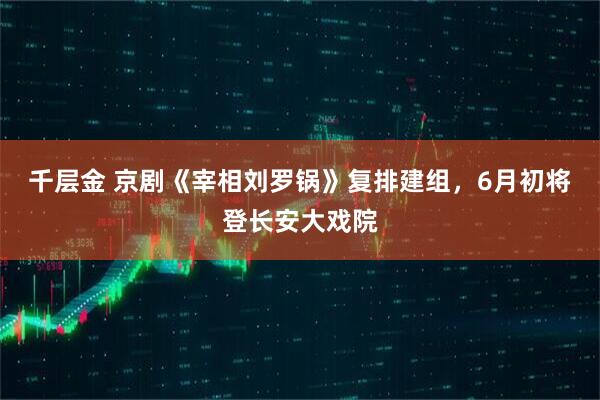 千层金 京剧《宰相刘罗锅》复排建组，6月初将登长安大戏院